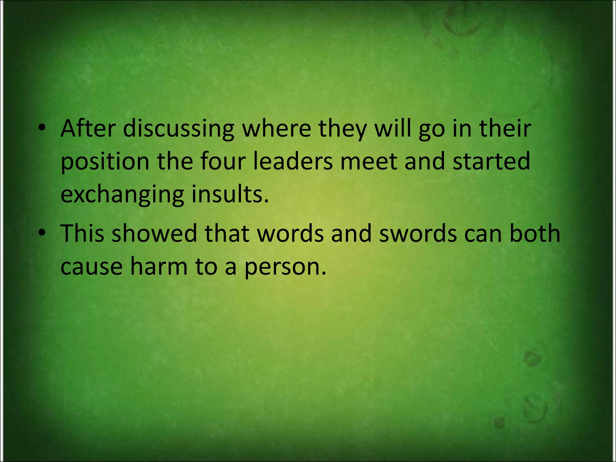 • After discussing where they will go in their
position the four leaders meet and started
exchanging insults.
• This showed that words and swords can both
cause harm to a person.
 
