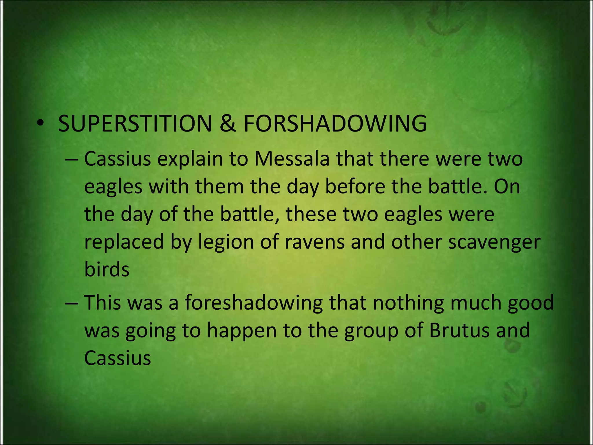 • SUPERSTITION & FORSHADOWING
– Cassius explain to Messala that there were two
eagles with them the day before the battle. On
the day of the battle, these two eagles were
replaced by legion of ravens and other scavenger
birds
– This was a foreshadowing that nothing much good
was going to happen to the group of Brutus and
Cassius
 