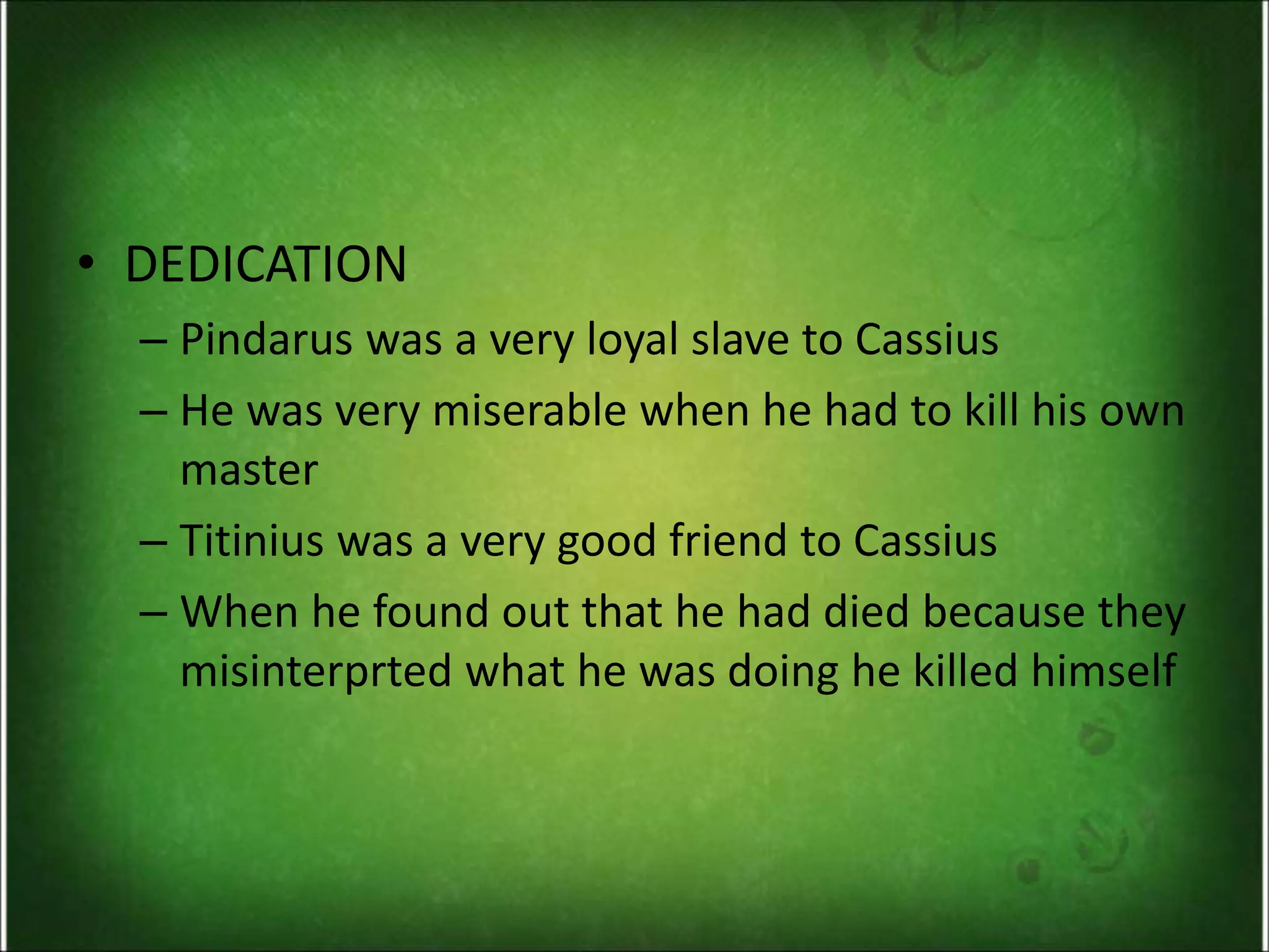 • DEDICATION
– Pindarus was a very loyal slave to Cassius
– He was very miserable when he had to kill his own
master
– Titinius was a very good friend to Cassius
– When he found out that he had died because they
misinterprted what he was doing he killed himself
 