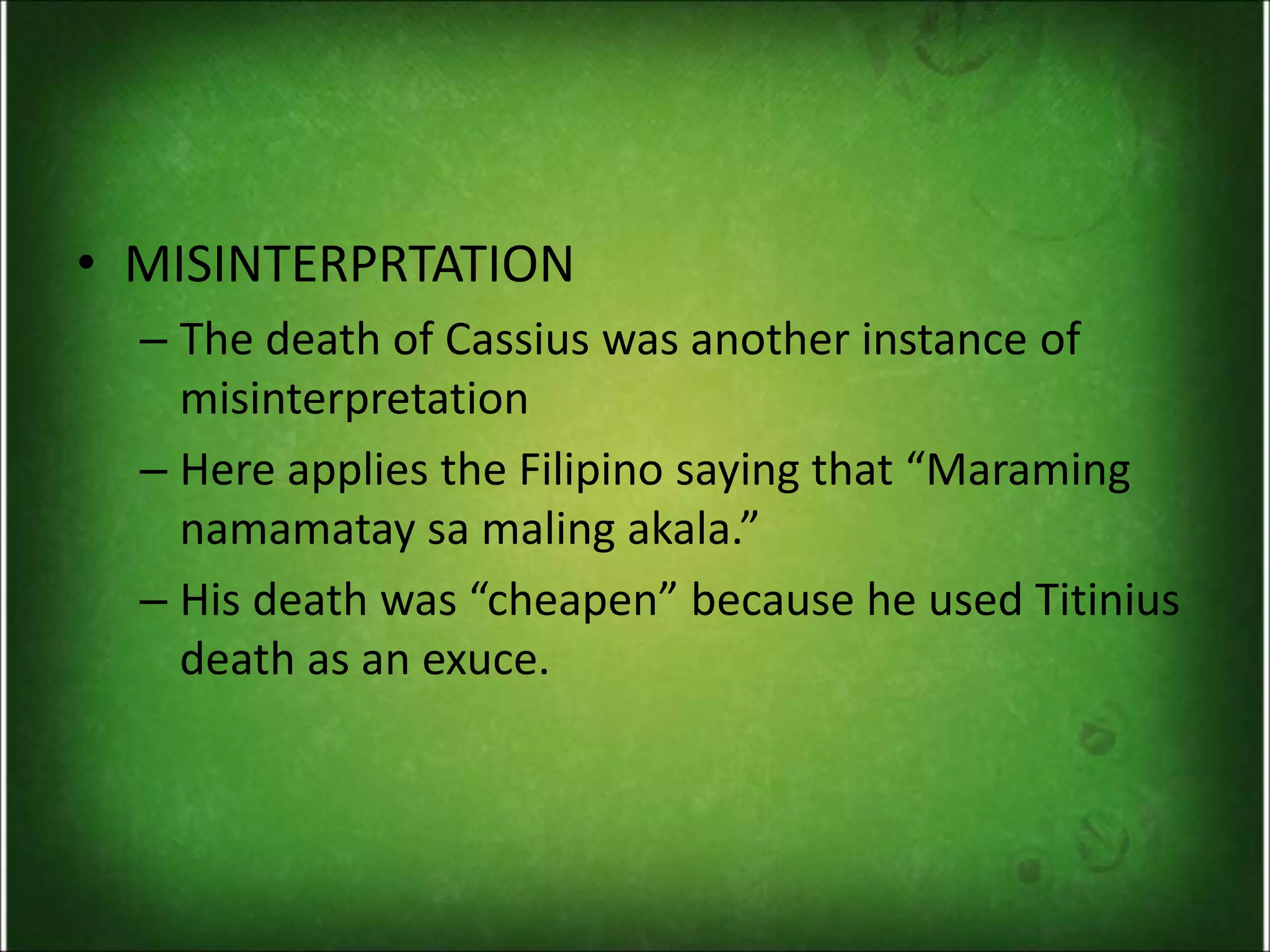 • MISINTERPRTATION
– The death of Cassius was another instance of
misinterpretation
– Here applies the Filipino saying that “Maraming
namamatay sa maling akala.”
– His death was “cheapen” because he used Titinius
death as an exuce.
 