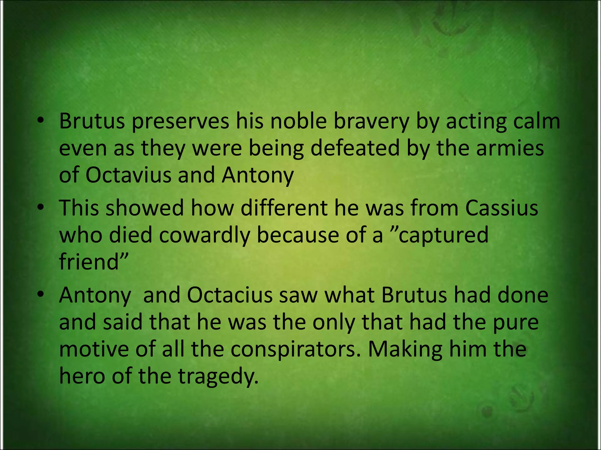 • Brutus preserves his noble bravery by acting calm
even as they were being defeated by the armies
of Octavius and Antony
• This showed how different he was from Cassius
who died cowardly because of a ”captured
friend”
• Antony and Octacius saw what Brutus had done
and said that he was the only that had the pure
motive of all the conspirators. Making him the
hero of the tragedy.
 