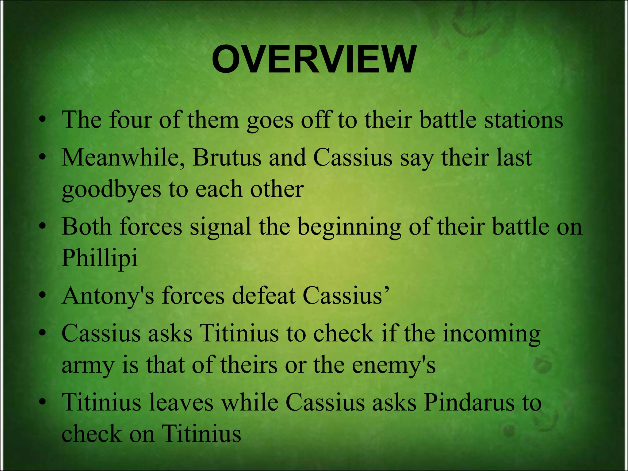 OVERVIEW
• The four of them goes off to their battle stations
• Meanwhile, Brutus and Cassius say their last
goodbyes to each other
• Both forces signal the beginning of their battle on
Phillipi
• Antony's forces defeat Cassius’
• Cassius asks Titinius to check if the incoming
army is that of theirs or the enemy's
• Titinius leaves while Cassius asks Pindarus to
check on Titinius
 