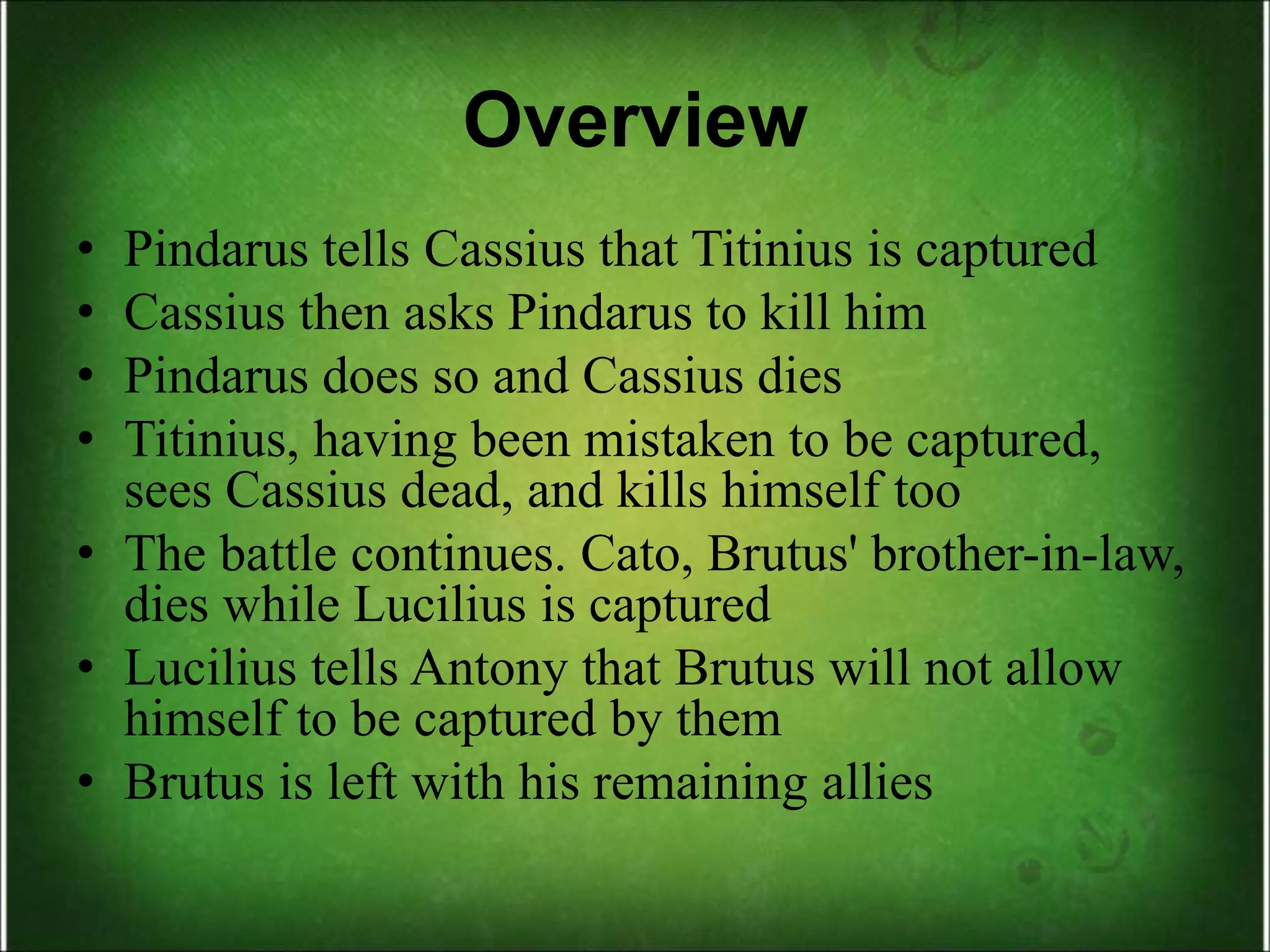 Overview
• Pindarus tells Cassius that Titinius is captured
• Cassius then asks Pindarus to kill him
• Pindarus does so and Cassius dies
• Titinius, having been mistaken to be captured,
sees Cassius dead, and kills himself too
• The battle continues. Cato, Brutus' brother-in-law,
dies while Lucilius is captured
• Lucilius tells Antony that Brutus will not allow
himself to be captured by them
• Brutus is left with his remaining allies
 
