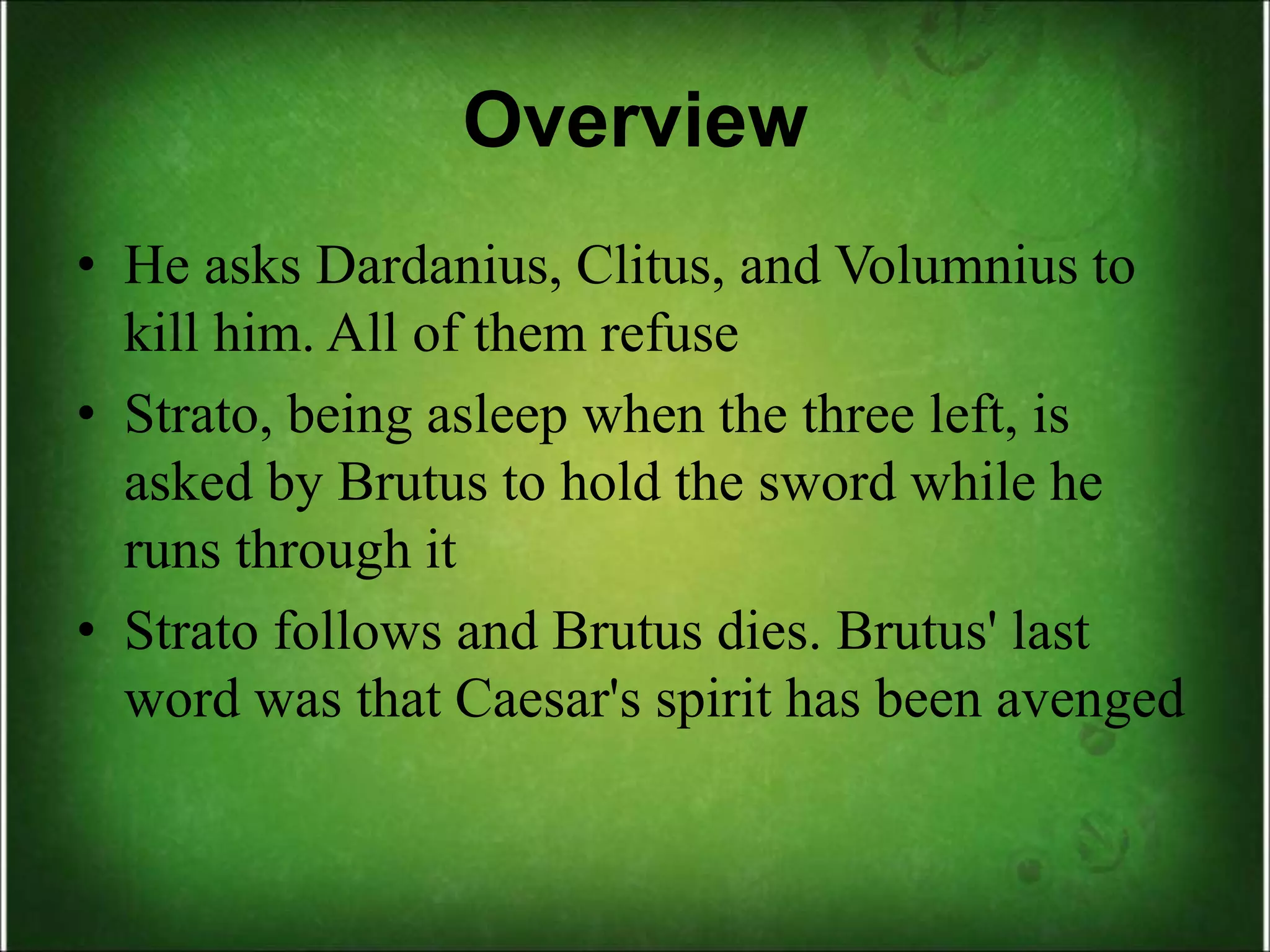 Overview
• He asks Dardanius, Clitus, and Volumnius to
kill him. All of them refuse
• Strato, being asleep when the three left, is
asked by Brutus to hold the sword while he
runs through it
• Strato follows and Brutus dies. Brutus' last
word was that Caesar's spirit has been avenged
 