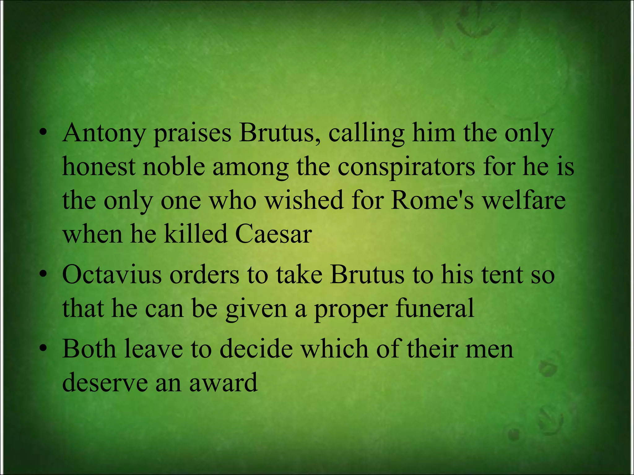 • Antony praises Brutus, calling him the only
honest noble among the conspirators for he is
the only one who wished for Rome's welfare
when he killed Caesar
• Octavius orders to take Brutus to his tent so
that he can be given a proper funeral
• Both leave to decide which of their men
deserve an award
 