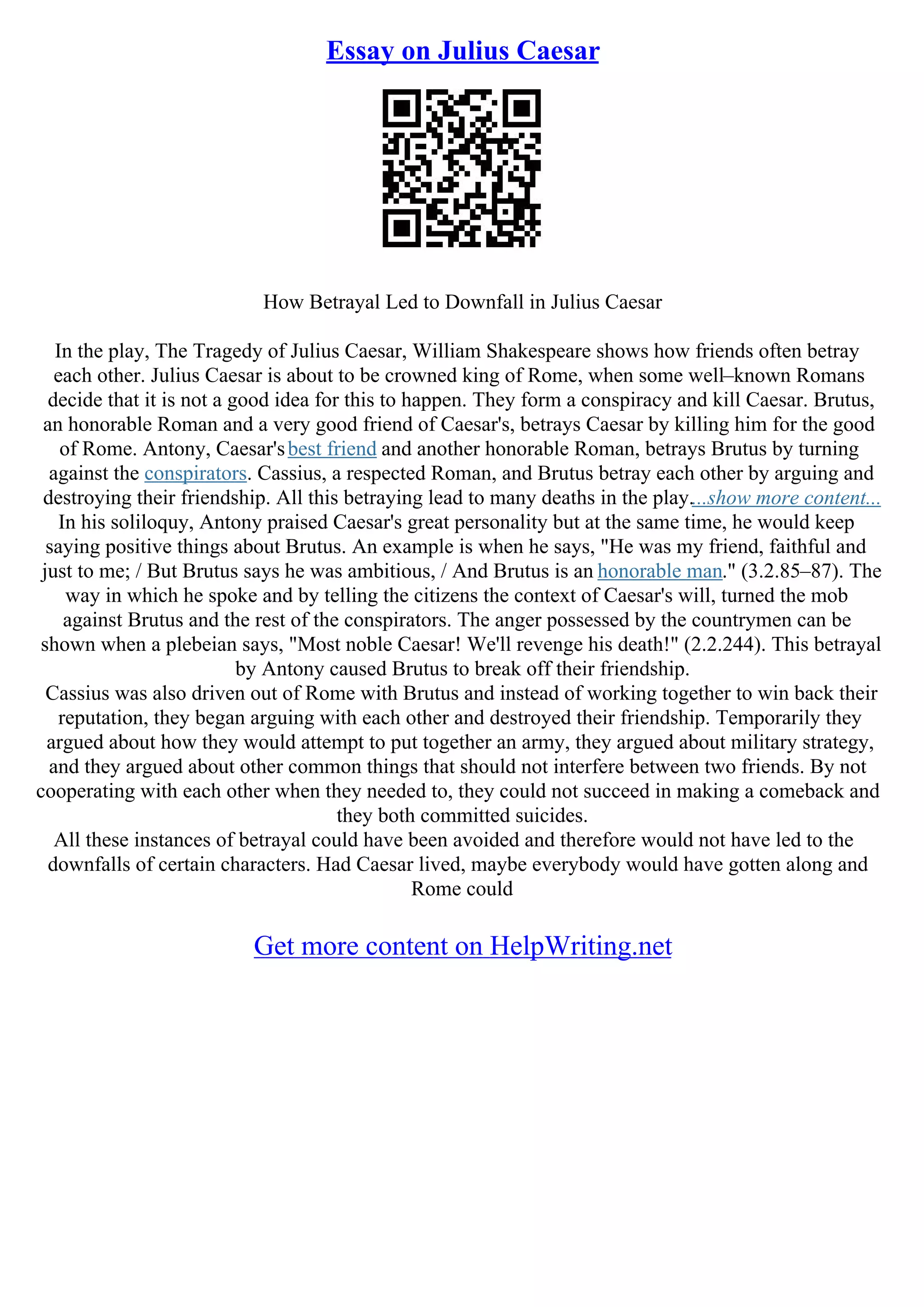 Essay on Julius Caesar
How Betrayal Led to Downfall in Julius Caesar
In the play, The Tragedy of Julius Caesar, William Shakespeare shows how friends often betray
each other. Julius Caesar is about to be crowned king of Rome, when some well–known Romans
decide that it is not a good idea for this to happen. They form a conspiracy and kill Caesar. Brutus,
an honorable Roman and a very good friend of Caesar's, betrays Caesar by killing him for the good
of Rome. Antony, Caesar'sbest friend and another honorable Roman, betrays Brutus by turning
against the conspirators. Cassius, a respected Roman, and Brutus betray each other by arguing and
destroying their friendship. All this betraying lead to many deaths in the play....show more content...
In his soliloquy, Antony praised Caesar's great personality but at the same time, he would keep
saying positive things about Brutus. An example is when he says, "He was my friend, faithful and
just to me; / But Brutus says he was ambitious, / And Brutus is an honorable man." (3.2.85–87). The
way in which he spoke and by telling the citizens the context of Caesar's will, turned the mob
against Brutus and the rest of the conspirators. The anger possessed by the countrymen can be
shown when a plebeian says, "Most noble Caesar! We'll revenge his death!" (2.2.244). This betrayal
by Antony caused Brutus to break off their friendship.
Cassius was also driven out of Rome with Brutus and instead of working together to win back their
reputation, they began arguing with each other and destroyed their friendship. Temporarily they
argued about how they would attempt to put together an army, they argued about military strategy,
and they argued about other common things that should not interfere between two friends. By not
cooperating with each other when they needed to, they could not succeed in making a comeback and
they both committed suicides.
All these instances of betrayal could have been avoided and therefore would not have led to the
downfalls of certain characters. Had Caesar lived, maybe everybody would have gotten along and
Rome could
Get more content on HelpWriting.net
 