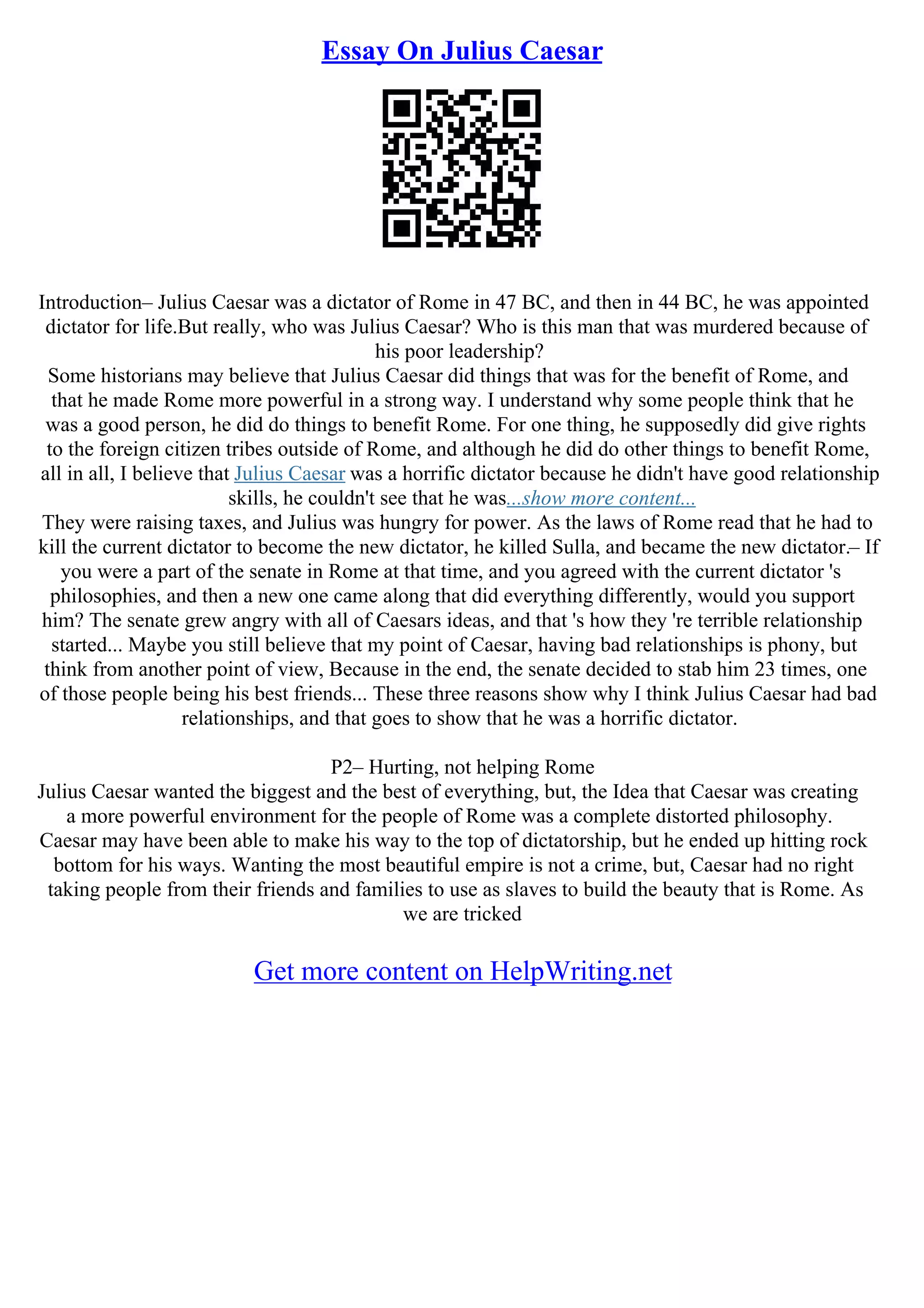 Essay On Julius Caesar
Introduction– Julius Caesar was a dictator of Rome in 47 BC, and then in 44 BC, he was appointed
dictator for life.But really, who was Julius Caesar? Who is this man that was murdered because of
his poor leadership?
Some historians may believe that Julius Caesar did things that was for the benefit of Rome, and
that he made Rome more powerful in a strong way. I understand why some people think that he
was a good person, he did do things to benefit Rome. For one thing, he supposedly did give rights
to the foreign citizen tribes outside of Rome, and although he did do other things to benefit Rome,
all in all, I believe that Julius Caesar was a horrific dictator because he didn't have good relationship
skills, he couldn't see that he was...show more content...
They were raising taxes, and Julius was hungry for power. As the laws of Rome read that he had to
kill the current dictator to become the new dictator, he killed Sulla, and became the new dictator.– If
you were a part of the senate in Rome at that time, and you agreed with the current dictator 's
philosophies, and then a new one came along that did everything differently, would you support
him? The senate grew angry with all of Caesars ideas, and that 's how they 're terrible relationship
started... Maybe you still believe that my point of Caesar, having bad relationships is phony, but
think from another point of view, Because in the end, the senate decided to stab him 23 times, one
of those people being his best friends... These three reasons show why I think Julius Caesar had bad
relationships, and that goes to show that he was a horrific dictator.
P2– Hurting, not helping Rome
Julius Caesar wanted the biggest and the best of everything, but, the Idea that Caesar was creating
a more powerful environment for the people of Rome was a complete distorted philosophy.
Caesar may have been able to make his way to the top of dictatorship, but he ended up hitting rock
bottom for his ways. Wanting the most beautiful empire is not a crime, but, Caesar had no right
taking people from their friends and families to use as slaves to build the beauty that is Rome. As
we are tricked
Get more content on HelpWriting.net
 