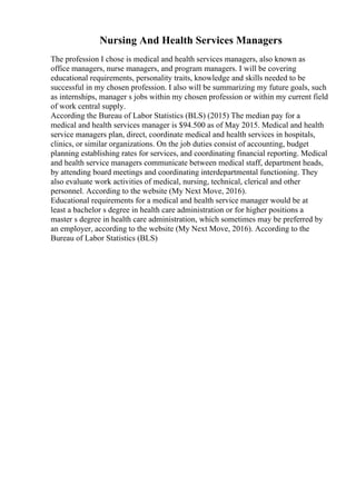 Nursing And Health Services Managers
The profession I chose is medical and health services managers, also known as
office managers, nurse managers, and program managers. I will be covering
educational requirements, personality traits, knowledge and skills needed to be
successful in my chosen profession. I also will be summarizing my future goals, such
as internships, manager s jobs within my chosen profession or within my current field
of work central supply.
According the Bureau of Labor Statistics (BLS) (2015) The median pay for a
medical and health services manager is $94.500 as of May 2015. Medical and health
service managers plan, direct, coordinate medical and health services in hospitals,
clinics, or similar organizations. On the job duties consist of accounting, budget
planning establishing rates for services, and coordinating financial reporting. Medical
and health service managers communicate between medical staff, department heads,
by attending board meetings and coordinating interdepartmental functioning. They
also evaluate work activities of medical, nursing, technical, clerical and other
personnel. According to the website (My Next Move, 2016).
Educational requirements for a medical and health service manager would be at
least a bachelor s degree in health care administration or for higher positions a
master s degree in health care administration, which sometimes may be preferred by
an employer, according to the website (My Next Move, 2016). According to the
Bureau of Labor Statistics (BLS)
 