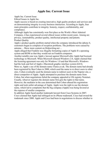 Apple Inc. Current Issue
Apple Inc. Current Issue
Ethical Issues in Apple Inc.
Apple success is based on creating innovative, high quality products and services and
on demonstrating integrity in every business interaction. According to Apple, four
main principles contribute to integrity: honesty, respect, confidentiality, and
compliance.
Although Apple has consistently won first place as the World s Most Admired
Company, it has experienced several ethical issues within recent years. Among are
privacy, sustainability, product quality, intellectual property and patents.
Product Quality
Apple s product quality problem started when the company introduced the iphone 4,
customers began to complain of reception problems. The problems were caused by
antenna ... Show more content on Helpwriting.net ...
Apple alleged that Franklin was illegally formatting copies of Apple II s operating
system and ROM so that they would run on Franklin computers.
Another notable case was Apple s lawsuit against Microsoft after Apple had licensed
technology to Microsoft. When Microsoft released Windows 2.0, Apple claimed that
the licensing agreement was only for Windows 1.0 and that Microsoft s Windows
had the look and feel of Apple s Macintosh graphic interface system (GUI).
More so, Apple s use of the domain name iTunes.co.uk. The domain name had already
been registered by Ben Cohen in 2000, which used the name to re direct users to other
sites. Cohen eventually used the domain name to redirect users to the Napster site, a
direct competitor of Apple. Apple attempted to purchase the domain name from
Cohen, but when negotiations failed the company appealed to UK registry Nominet.
Usually, whoever registers the domain name first gets the rights to that name.
However, the mediator in the case determined that Cohen abused his registration
rights and took unfair advantage of Apple. Apple won the right to use the domain
name, which led to complaints that the big company (Apple) was being favored at
the expense of smaller companies.
In addition Apple faced another trademark lawsuit from Cisco Systems in 2007.
Cisco claimed that Apple had infringed on its iPhone trademark. Cisco had owned the
trademark since 2000. Apple and Cisco had been in negotiations to discuss whether to
 