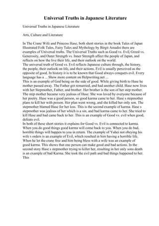 Universal Truths in Japanese Literature
Universal Truths in Japanese Literature
Arts, Culture and Literature
In The Crane Wife and Princess Hase, both short stories in the book Tales of Japan
Illustrated Folk Tales, Fairy Tales and Mythology by Birgit Amadoi there are
examples of Universal truths. The Universal Truths such as Good vs. Evil, Greed vs.
Generosity, and Outer Strength vs. Inner Strength affect the people of Japan, and
reflects on how the live their life, and their outlook on the world.
The universal truth of Good vs. Evil reflects Japanese culture through, the history,
the people, their outlook on life, and their actions. Evil is usually perceived as the
opposite of good. In history it is to be known that Good always conquers evil. Every
language has a ... Show more content on Helpwriting.net ...
This is an example of God being on the side of good. While giving birth to Hase he
mother passed away. The Father got remarried, and had another child. Hase now lives
with her Stepmother, Father, and brother. Her brother is the son of her step mother.
The step mother became very jealous of Hase. She was loved by everyone because of
her poetry. Hase was a good person, so good karma came to her. Hase s stepmother
plans to kill her with poison. Her plan went wrong, and she killed her only son. The
stepmother blamed Hase for her loss. This is the second example of karma. Hase s
stepmother was jealous of her which is a sin, and bad karma came to her. She tried to
kill Hase and bad came back to her. This is an example of Good vs. evil when good,
defeats evil.
In both of these short stories it explains for Good vs. Evil is connected to karma.
When you do good things good karma will come back to you. When you do bad,
horrible things will happen to you in return. The example of Yuhei not obeying his
wife s orders is an example of Evil, which resulted in him having a horrible life.
When he let the crane free and him being bless with a wife was an example of
good karma. This shows that one person can make good and bad actions. In the
second story Hase s stepmother trying to killer her, resulting in her only sons death
is an example of bad Karma. She took the evil path and bad things happened to her.
This
 