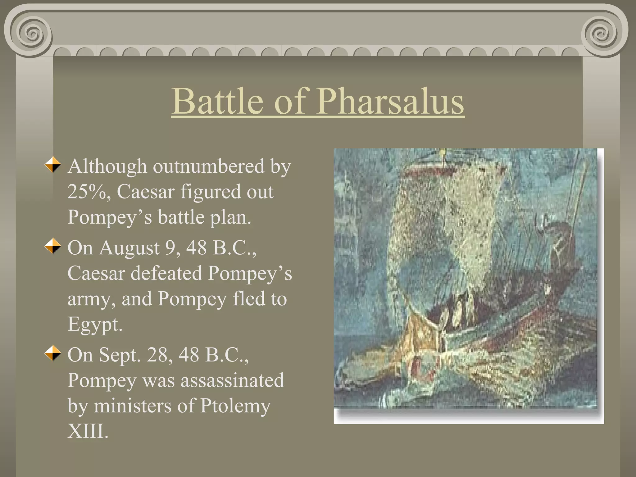 Battle of Pharsalus Although outnumbered by 25%, Caesar figured out Pompey’s battle plan. On August 9, 48 B.C., Caesar defeated Pompey’s army, and Pompey fled to Egypt. On Sept. 28, 48 B.C., Pompey was assassinated by ministers of Ptolemy XIII.                                                                                                                      