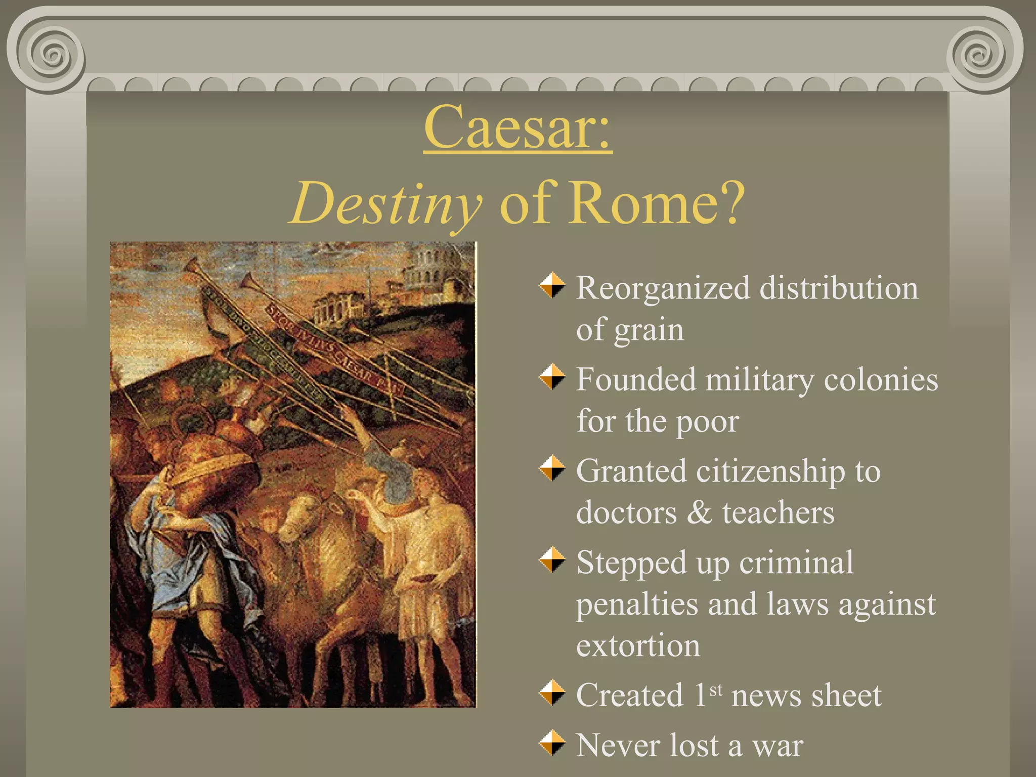 Caesar: Destiny  of Rome? Reorganized distribution of grain Founded military colonies for the poor Granted citizenship to doctors & teachers Stepped up criminal penalties and laws against extortion Created 1 st  news sheet Never lost a war                                                                                    