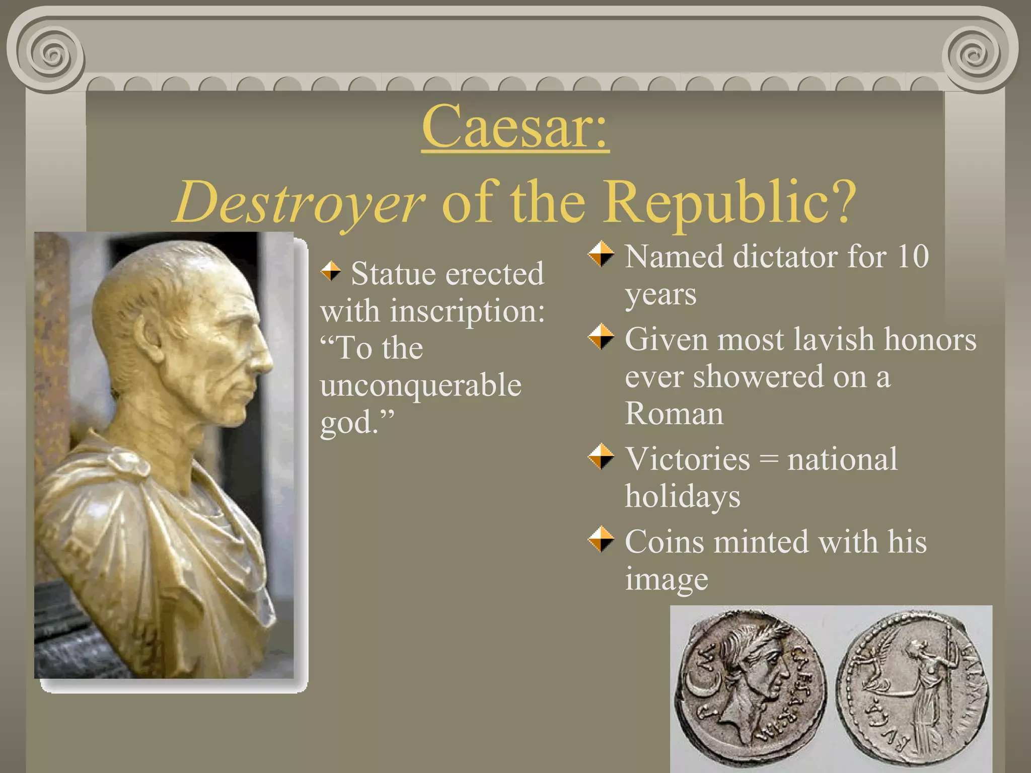Caesar: Destroyer  of the Republic? Named dictator for 10 years Given most lavish honors ever showered on a Roman Victories = national holidays Coins minted with his image Statue erected with inscription:  “To the unconquerable god.”                                                                 