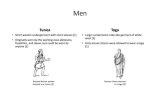 Men 
Tunica 
• Short woolen undergarment with short sleeves [1] 
• Originally worn by the working class plebeians, 
freedmen, and slaves, but could be worn by 
anyone [1] 
Toga 
• Large cumbersome robe-like garment of white 
wool [1] 
• Only actual citizens were allowed to wear a toga 
[1] 
Ancient Roman worker 
dressed in a tunica [2] 
Roman citizen dressed 
in a toga [3] 
 
