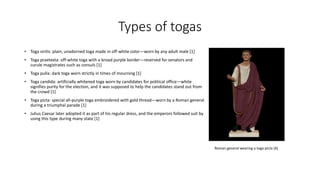 • Toga virilis: plain, unadorned toga made in off-white color—worn by any adult male [1] 
• Toga praetexta: off-white toga with a broad purple border—reserved for senators and 
curule magistrates such as consuls [1] 
• Toga pulla: dark toga worn strictly in times of mourning [1] 
• Toga candida: artificially whitened toga worn by candidates for political office—white 
signifies purity for the election, and it was supposed to help the candidates stand out from 
the crowd [1] 
• Toga picta: special all-purple toga embroidered with gold thread—worn by a Roman general 
during a triumphal parade [1] 
• Julius Caesar later adopted it as part of his regular dress, and the emperors followed suit by 
using this type during many state [1] 
Types of togas 
Roman general wearing a toga picta [4] 
 