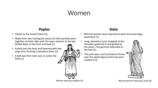Women 
Peplos 
• Similar to the Greek Chiton [1] 
• Made from two rectangular pieces of cloth partially sewn 
together on both sides with the open sections at the top 
folded down in the front and back [1] 
• Pulled over the head and fastened with two 
large pins, forming a sleeveless dress [1] 
• A belt was then tied over or under the 
folds [1] 
Stola 
• Married women were required to wear this loose toga-equivalent 
[1] 
• Long, sleeveless tunic strapped at the 
shoulder, gathered in and girdled at 
the waist—the garment extended to 
the feet [1] 
• The pulla was a sort of shawl to throw 
over the whole figure and to be worn 
outdoors [1] 
Woman wearing a peplos [5] Married woman wearing a stola [6] 
 