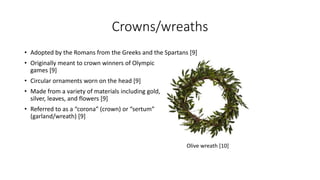 Crowns/wreaths 
• Adopted by the Romans from the Greeks and the Spartans [9] 
• Originally meant to crown winners of Olympic 
games [9] 
• Circular ornaments worn on the head [9] 
• Made from a variety of materials including gold, 
silver, leaves, and flowers [9] 
• Referred to as a “corona” (crown) or “sertum” 
(garland/wreath) [9] 
Olive wreath [10] 
 