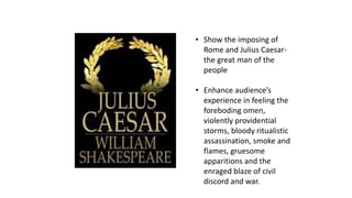 • Show the imposing of 
Rome and Julius Caesar-the 
great man of the 
people 
• Enhance audience’s 
experience in feeling the 
foreboding omen, 
violently providential 
storms, bloody ritualistic 
assassination, smoke and 
flames, gruesome 
apparitions and the 
enraged blaze of civil 
discord and war. 
 