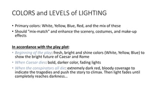 COLORS and LEVELS of LIGHTING 
• Primary colors: White, Yellow, Blue, Red, and the mix of these 
• Should “mix-match” and enhance the scenery, costumes, and make-up 
effects 
In accordance with the play plot: 
• Beginning of the play: fresh, bright and shine colors (White, Yellow, Blue) to 
show the bright future of Caesar and Rome 
• When Caesar dies: bold, darker color, fading lights 
• When the conspirators all die: extremely dark red, bloody coverage to 
indicate the tragedies and push the story to climax. Then light fades until 
completely reaches darkness… 
 