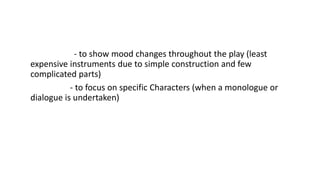 LIGHTING INSTRUMENTS USE 
• Floodlights - to show mood changes throughout the play (least 
expensive instruments due to simple construction and few 
complicated parts) 
• Spotlights - to focus on specific Characters (when a monologue or 
dialogue is undertaken) 
• Other instruments 
 
