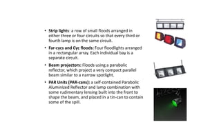 FLOODLIGHTS 
• Strip lights: a row of small floods arranged in 
either three or four circuits so that every third or 
fourth lamp is on the same circuit. 
• Far-cycs and Cyc floods: Four floodlights arranged 
in a rectangular array. Each individual bay is a 
separate circuit. 
• Beam projectors: Floods using a parabolic 
reflector, which project a very compact parallel 
beam similar to a narrow spotlight. 
• PAR Units (PAR-cans): a self-contained Parabolic 
Aluminized Reflector and lamp combination with 
some rudimentary lensing built into the front to 
shape the beam, and placed in a tin-can to contain 
some of the spill. 
 