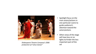ILLUSTRATIONS 
Shakespeare Theatre Company’s 2008 
production of “Julius Caesar” 
• Spotlight focus on the 
main actors/actions in 
one particular scene to 
guide audience’s 
attention toward the 
actors/actions 
• Other areas of the stage 
will have less or no 
lights to hinder the less 
important part of the 
act 
 