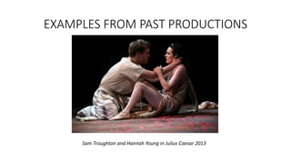 EXAMPLES FROM PAST PRODUCTIONS 
Sam Troughton and Hannah Young in Julius Caesar 2013 
 