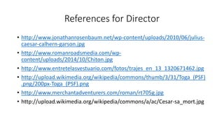 References for Director 
• http://www.jonathanrosenbaum.net/wp-content/uploads/2010/06/julius-caesar- 
calhern-garson.jpg 
• http://www.romanroadsmedia.com/wp-content/ 
uploads/2014/10/Chiton.jpg 
• http://www.entretelasvestuario.com/fotos/trajes_en_13_1320671462.jpg 
• http://upload.wikimedia.org/wikipedia/commons/thumb/3/31/Toga_(PSF) 
.png/200px-Toga_(PSF).png 
• http://www.merchantadventurers.com/roman/rt705g.jpg 
• http://upload.wikimedia.org/wikipedia/commons/a/ac/Cesar-sa_mort.jpg 
 
