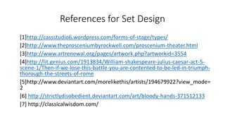 References for Set Design 
[1]http://cassstudio6.wordpress.com/forms-of-stage/types/ 
[2]http://www.theprosceniumbyrockwell.com/proscenium-theater.html 
[3]http://www.artrenewal.org/pages/artwork.php?artworkid=3554 
[4]http://lit.genius.com/1913834/William-shakespeare-julius-caesar-act-5- 
scene-1/Then-if-we-lose-this-battle-you-are-contented-to-be-led-in-triumph-thorough- 
the-streets-of-rome 
[5]http://www.deviantart.com/morelikethis/artists/194679922?view_mode= 
2 
[6] http://strictlydisobedient.deviantart.com/art/bloody-hands-371512133 
[7] http://classicalwisdom.com/ 
 