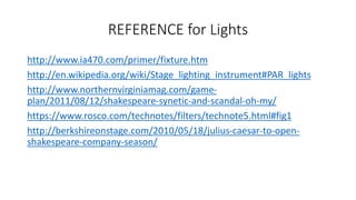 REFERENCE for Lights 
http://www.ia470.com/primer/fixture.htm 
http://en.wikipedia.org/wiki/Stage_lighting_instrument#PAR_lights 
http://www.northernvirginiamag.com/game-plan/ 
2011/08/12/shakespeare-synetic-and-scandal-oh-my/ 
https://www.rosco.com/technotes/filters/technote5.html#fig1 
http://berkshireonstage.com/2010/05/18/julius-caesar-to-open-shakespeare- 
company-season/ 
 