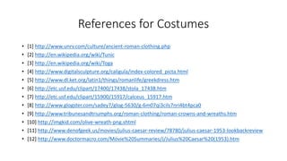 References for Costumes 
• [1] http://www.unrv.com/culture/ancient-roman-clothing.php 
• [2] http://en.wikipedia.org/wiki/Tunic 
• [3] http://en.wikipedia.org/wiki/Toga 
• [4] http://www.digitalsculpture.org/caligula/index-colored_picta.html 
• [5] http://www.dl.ket.org/latin1/things/romanlife/greekdress.htm 
• [6] http://etc.usf.edu/clipart/17400/17438/stola_17438.htm 
• [7] http://etc.usf.edu/clipart/15900/15917/calceus_15917.htm 
• [8] http://www.glogster.com/sadey7/glog-5630/g-6m07qi3cils7nri4bt4pca0 
• [9] http://www.tribunesandtriumphs.org/roman-clothing/roman-crowns-and-wreaths.htm 
• [10] http://imgkid.com/olive-wreath-png.shtml 
• [11] http://www.denofgeek.us/movies/julius-caesar-review/78780/julius-caesar-1953-lookbackreview 
• [12] http://www.doctormacro.com/Movie%20Summaries/J/Julius%20Caesar%20(1953).htm 
