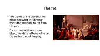 Theme 
• The theme of the play sets the 
mood and what the director 
wants the audience to get from 
the play 
• For our production we want 
blood, murder and betrayal to be 
the central part of the play 
 