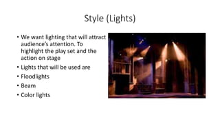 Style (Lights) 
• We want lighting that will attract 
audience’s attention. To 
highlight the play set and the 
action on stage 
• Lights that will be used are 
• Floodlights 
• Beam 
• Color lights 
 