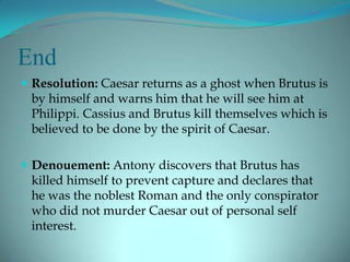 End
 Resolution: Caesar returns as a ghost when Brutus is
 by himself and warns him that he will see him at
 Philippi. Cassius and Brutus kill themselves which is
 believed to be done by the spirit of Caesar.

 Denouement: Antony discovers that Brutus has
 killed himself to prevent capture and declares that
 he was the noblest Roman and the only conspirator
 who did not murder Caesar out of personal self
 interest.
 