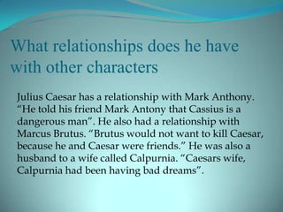 What relationships does he have
with other characters
Julius Caesar has a relationship with Mark Anthony.
“He told his friend Mark Antony that Cassius is a
dangerous man”. He also had a relationship with
Marcus Brutus. “Brutus would not want to kill Caesar,
because he and Caesar were friends.” He was also a
husband to a wife called Calpurnia. “Caesars wife,
Calpurnia had been having bad dreams”.
 