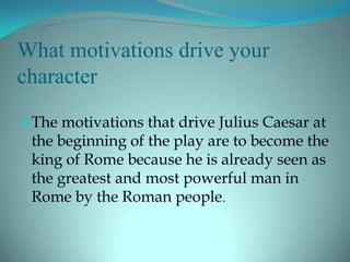 What motivations drive your
character

 The motivations that drive Julius Caesar at
 the beginning of the play are to become the
 king of Rome because he is already seen as
 the greatest and most powerful man in
 Rome by the Roman people.
 
