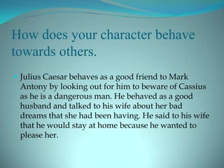 How does your character behave
towards others.
 Julius Caesar behaves as a good friend to Mark
 Antony by looking out for him to beware of Cassius
 as he is a dangerous man. He behaved as a good
 husband and talked to his wife about her bad
 dreams that she had been having. He said to his wife
 that he would stay at home because he wanted to
 please her.
 