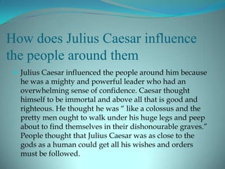 How does Julius Caesar influence
the people around them
  Julius Caesar influenced the people around him because
  he was a mighty and powerful leader who had an
  overwhelming sense of confidence. Caesar thought
  himself to be immortal and above all that is good and
  righteous. He thought he was “ like a colossus and the
  pretty men ought to walk under his huge legs and peep
  about to find themselves in their dishonourable graves.”
  People thought that Julius Caesar was as close to the
  gods as a human could get all his wishes and orders
  must be followed.
 