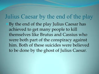 Julius Caesar by the end of the play
 By the end of the play Julius Caesar has
 achieved to get many people to kill
 themselves like Brutus and Cassius who
 were both part of the conspiracy against
 him. Both of these suicides were believed
 to be done by the ghost of Julius Caesar.
 