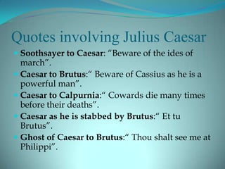 Quotes involving Julius Caesar
 Soothsayer to Caesar: “Beware of the ides of
  march”.
 Caesar to Brutus:“ Beware of Cassius as he is a
  powerful man”.
 Caesar to Calpurnia:“ Cowards die many times
  before their deaths”.
 Caesar as he is stabbed by Brutus:“ Et tu
  Brutus”.
 Ghost of Caesar to Brutus:“ Thou shalt see me at
  Philippi”.
 