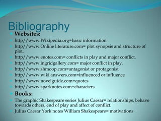 Bibliography
 Websites:
 http//www.Wikipedia.org=basic information
 http//www.Online literature.com= plot synopsis and structure of
    plot.
   http//www.enotes.com= conflicts in play and major conflict.
   http//www.ingridgallery.com= major conflict in play.
   http//www.shmoop.com=antagonist or protagonist
   http//www.wiki.answers.com=influenced or influence
   http//www.novelguide.com=quotes
   http//www.sparknotes.com=characters
 Books:
 The graphic Shakespeare series Julius Caesar= relationships, behave
  towards others, end of play and affect of conflict.
 Julius Caesar York notes William Shakespeare= motivations
 