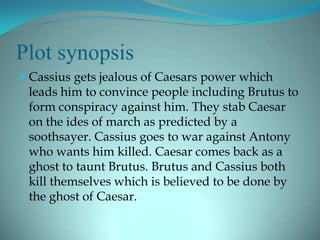 Plot synopsis
 Cassius gets jealous of Caesars power which
  leads him to convince people including Brutus to
  form conspiracy against him. They stab Caesar
  on the ides of march as predicted by a
 soothsayer. Cassius goes to war against Antony
 who wants him killed. Caesar comes back as a
 ghost to taunt Brutus. Brutus and Cassius both
 kill themselves which is believed to be done by
 the ghost of Caesar.
 