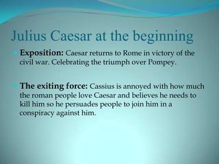 Julius Caesar at the beginning
 Exposition: Caesar returns to Rome in victory of the
 civil war. Celebrating the triumph over Pompey.


 The exiting force: Cassius is annoyed with how much
 the roman people love Caesar and believes he needs to
 kill him so he persuades people to join him in a
 conspiracy against him.
 