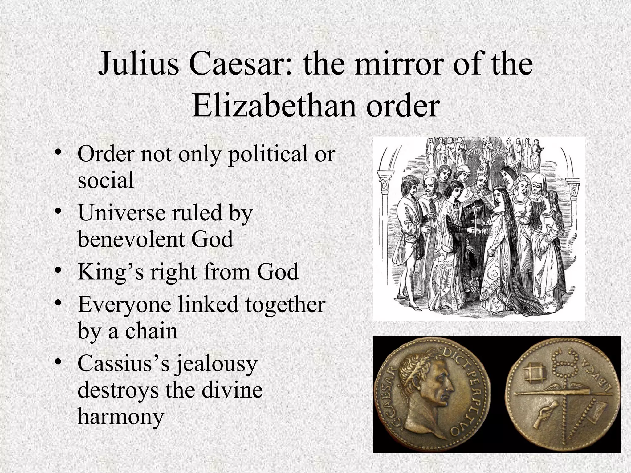 Julius Caesar: the mirror of the
           Elizabethan order
• Order not only political or
  social
• Universe ruled by
  benevolent God
• King’s right from God
• Everyone linked together
  by a chain
• Cassius’s jealousy
  destroys the divine
  harmony
 