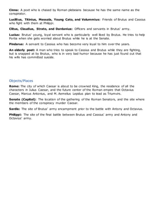 Cinna: A poet who is chased by Roman plebeians because he has the same name as the
conspirator.
Lucillius, Titinius, Messala, Young Cato, and Volummius: Friends of Brutus and Cassius
who fight with them at Philippi.
Clitus, Claudius, Strato, and Dardanius: Officers and servants in Brutus' army.
Lucius: Brutus' young, loyal servant who is particularly well liked by Brutus. He tries to help
Portia when she gets worried about Brutus while he is at the Senate.
Pindarus: A servant to Cassius who has become very loyal to him over the years.
An elderly poet: A man who tries to speak to Cassius and Brutus while they are fighting,
but is snapped at by Brutus, who is in very bad humor because he has just found out that
his wife has committed suicide.
Objects/Places
Rome: The city of which Caesar is about to be crowned King, the residence of all the
characters in Julius Caesar, and the future center of the Roman empire that Octavius
Caesar, Marcus Antonius, and M. Aemelius Lepidus plan to lead as Triumvirs.
Senate (Capitol): The location of the gathering of the Roman Senators, and the site where
the members of the conspiracy murder Caesar.
Sardis: The site of Brutus' army encampment prior to the battle with Antony and Octavius.
Philippi: The site of the final battle between Brutus and Cassius' army and Antony and
Octavius' army.
 