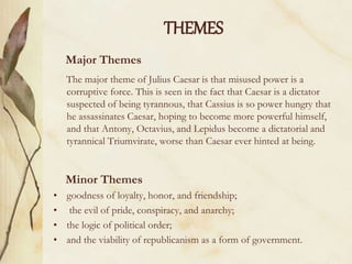 THEMES
Major Themes
The major theme of Julius Caesar is that misused power is a
corruptive force. This is seen in the fact that Caesar is a dictator
suspected of being tyrannous, that Cassius is so power hungry that
he assassinates Caesar, hoping to become more powerful himself,
and that Antony, Octavius, and Lepidus become a dictatorial and
tyrannical Triumvirate, worse than Caesar ever hinted at being.
Minor Themes
• goodness of loyalty, honor, and friendship;
• the evil of pride, conspiracy, and anarchy;
• the logic of political order;
• and the viability of republicanism as a form of government.
 