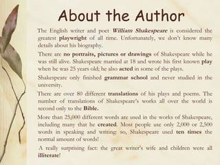 About the Author
The English writer and poet William Shakespeare is considered the
greatest playwright of all time. Unfortunately, we don’t know many
details about his biography.
There are no portraits, pictures or drawings of Shakespeare while he
was still alive. Shakespeare married at 18 and wrote his first known play
when he was 25 years old; he also acted in some of the plays.
Shakespeare only finished grammar school and never studied in the
university.
There are over 80 different translations of his plays and poems. The
number of translations of Shakespeare’s works all over the world is
second only to the Bible.
More than 25,000 different words are used in the works of Shakespeare,
including many that he created. Most people use only 2,000 or 2,500
words in speaking and writing: so, Shakespeare used ten times the
normal amount of words!
A really surprising fact: the great writer’s wife and children were all
illiterate!
 