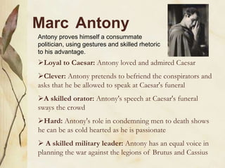 Marc Antony
Loyal to Caesar: Antony loved and admired Caesar
Clever: Antony pretends to befriend the conspirators and
asks that he be allowed to speak at Caesar's funeral
A skilled orator: Antony's speech at Caesar's funeral
sways the crowd
Hard: Antony's role in condemning men to death shows
he can be as cold hearted as he is passionate
 A skilled military leader: Antony has an equal voice in
planning the war against the legions of Brutus and Cassius
Antony proves himself a consummate
politician, using gestures and skilled rhetoric
to his advantage.
 