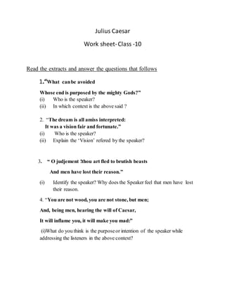 Julius Caesar
Work sheet-Class -10
Read the extracts and answer the questions that follows
1.“What canbe avoided
Whose end is purposed by the mighty Gods?”
(i) Who is the speaker?
(ii) In which context is the above said ?
2. “The dream is all amiss interpreted:
It was a vision fair and fortunate.”
(i) Who is the speaker?
(ii) Explain the ‘Vision’ refered by the speaker?
3. “ O judjement !thou art fled to brutish beasts
And men have lost their reason.”
(i) Identify the speaker? Why does the Speaker feel that men have lost
their reason.
4. “You are not wood, you are not stone, but men;
And, being men, hearing the will of Caesar,
It will inflame you, it will make you mad:”
(i)What do you think is the purposeor intention of the speaker while
addressing the listeners in the above context?
 