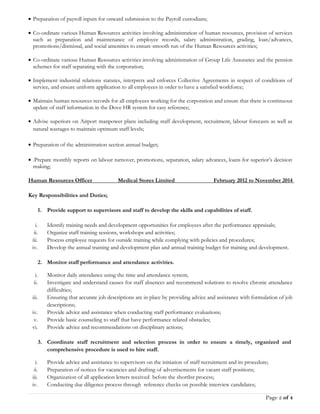 • Preparation of payroll inputs for onward submission to the Payroll custodians;
• Co-ordinate various Human Resources activities involving administration of human resources, provision of services
such as preparation and maintenance of employee records, salary administration, grading, loan/advances,
promotions/dismissal, and social amenities to ensure smooth run of the Human Resources activities;
• Co-ordinate various Human Resources activities involving administration of Group Life Assurance and the pension
schemes for staff separating with the corporation;
• Implement industrial relations statutes, interprets and enforces Collective Agreements in respect of conditions of
service, and ensure uniform application to all employees in order to have a satisfied workforce;
• Maintain human resources records for all employees working for the corporation and ensure that there is continuous
update of staff information in the Dove HR system for easy reference;
• Advise superiors on Airport manpower plans including staff development, recruitment, labour forecasts as well as
natural wastages to maintain optimum staff levels;
• Preparation of the administration section annual budget;
• .Prepare monthly reports on labour turnover, promotions, separation, salary advances, loans for superior’s decision
making;
Human Resources Officer Medical Stores Limited February 2012 to November 2014
Key Responsibilities and Duties;
1. Provide support to supervisors and staff to develop the skills and capabilities of staff.
i. Identify training needs and development opportunities for employees after the performance appraisals;
ii. Organize staff training sessions, workshops and activities;
iii. Process employee requests for outside training while complying with policies and procedures;
iv. Develop the annual training and development plan and annual training budget for training and development.
2. Monitor staff performance and attendance activities.
i. Monitor daily attendance using the time and attendance system;
ii. Investigate and understand causes for staff absences and recommend solutions to resolve chronic attendance
difficulties;
iii. Ensuring that accurate job descriptions are in place by providing advice and assistance with formulation of job
descriptions;
iv. Provide advice and assistance when conducting staff performance evaluations;
v. Provide basic counseling to staff that have performance related obstacles;
vi. Provide advice and recommendations on disciplinary actions;
3. Coordinate staff recruitment and selection process in order to ensure a timely, organized and
comprehensive procedure is used to hire staff.
i. Provide advice and assistance to supervisors on the initiation of staff recruitment and its procedure;
ii. Preparation of notices for vacancies and drafting of advertisements for vacant staff positions;
iii. Organization of all application letters received before the shortlist process;
iv. Conducting due diligence process through reference checks on possible interview candidates;
Page 2 of 4
 